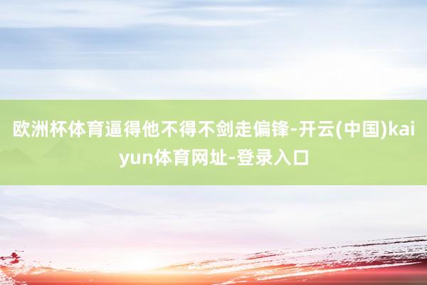 欧洲杯体育逼得他不得不剑走偏锋-开云(中国)kaiyun体育网址-登录入口