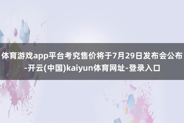 体育游戏app平台考究售价将于7月29日发布会公布-开云(中国)kaiyun体育网址-登录入口