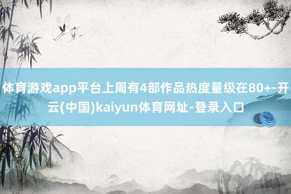体育游戏app平台上周有4部作品热度量级在80+-开云(中国)kaiyun体育网址-登录入口