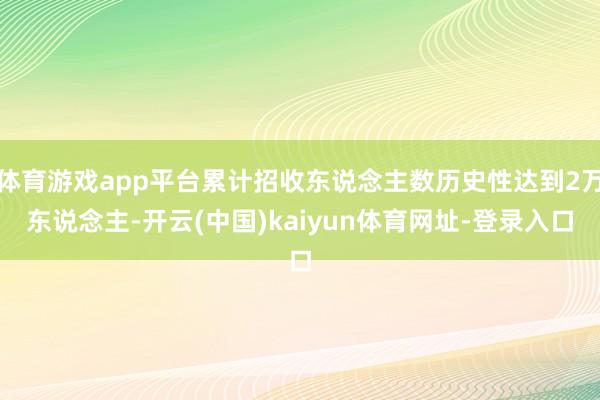 体育游戏app平台累计招收东说念主数历史性达到2万东说念主-开云(中国)kaiyun体育网址-登录入口