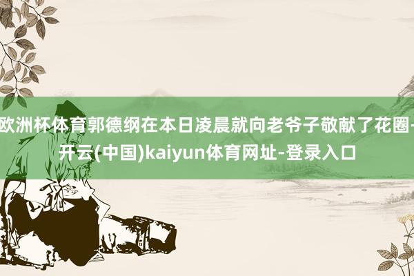 欧洲杯体育郭德纲在本日凌晨就向老爷子敬献了花圈-开云(中国)kaiyun体育网址-登录入口
