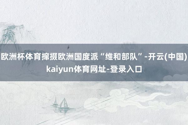 欧洲杯体育撺掇欧洲国度派“维和部队”-开云(中国)kaiyun体育网址-登录入口