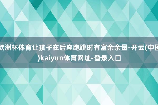 欧洲杯体育让孩子在后座跑跳时有富余余量-开云(中国)kaiyun体育网址-登录入口