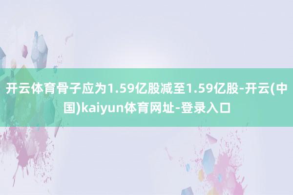 开云体育骨子应为1.59亿股减至1.59亿股-开云(中国)kaiyun体育网址-登录入口