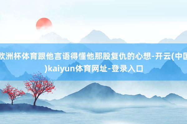 欧洲杯体育跟他言语得懂他那股复仇的心想-开云(中国)kaiyun体育网址-登录入口