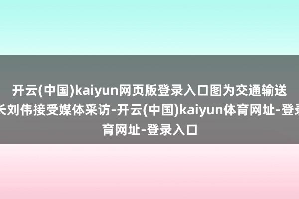 开云(中国)kaiyun网页版登录入口图为交通输送部部长刘伟接受媒体采访-开云(中国)kaiyun体育网址-登录入口