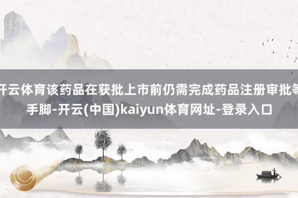 开云体育该药品在获批上市前仍需完成药品注册审批等手脚-开云(中国)kaiyun体育网址-登录入口