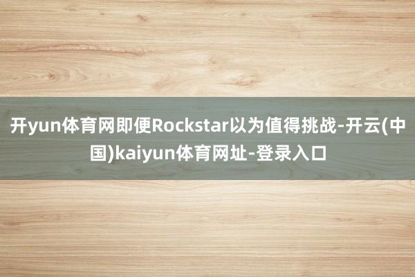 开yun体育网即便Rockstar以为值得挑战-开云(中国)kaiyun体育网址-登录入口