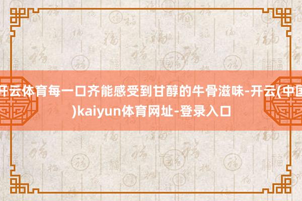 开云体育每一口齐能感受到甘醇的牛骨滋味-开云(中国)kaiyun体育网址-登录入口