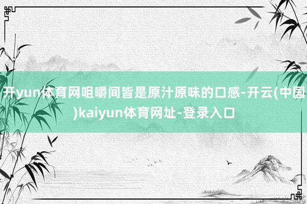 开yun体育网咀嚼间皆是原汁原味的口感-开云(中国)kaiyun体育网址-登录入口
