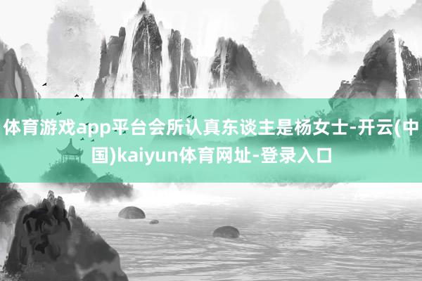 体育游戏app平台会所认真东谈主是杨女士-开云(中国)kaiyun体育网址-登录入口