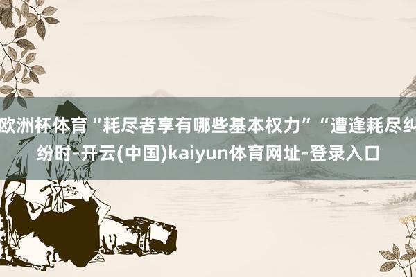 欧洲杯体育“耗尽者享有哪些基本权力”“遭逢耗尽纠纷时-开云(中国)kaiyun体育网址-登录入口