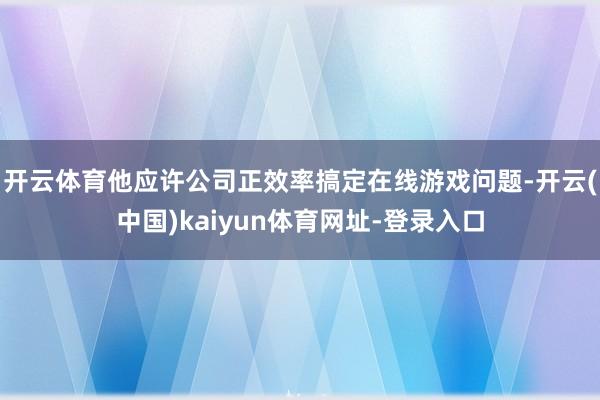 开云体育他应许公司正效率搞定在线游戏问题-开云(中国)kaiyun体育网址-登录入口