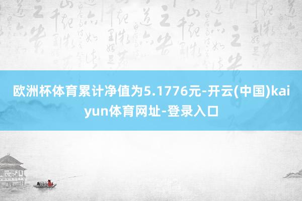 欧洲杯体育累计净值为5.1776元-开云(中国)kaiyun体育网址-登录入口