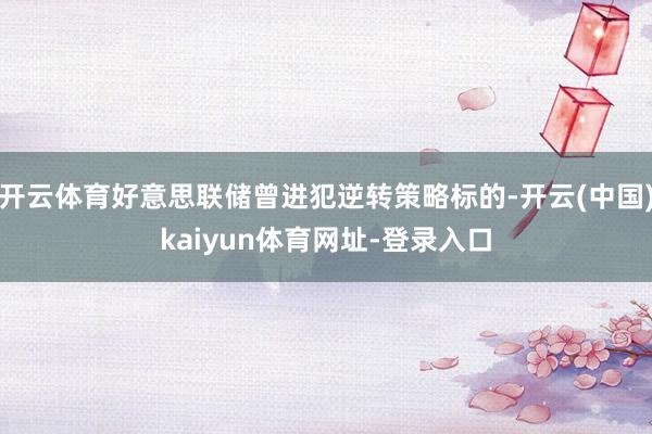 开云体育好意思联储曾进犯逆转策略标的-开云(中国)kaiyun体育网址-登录入口