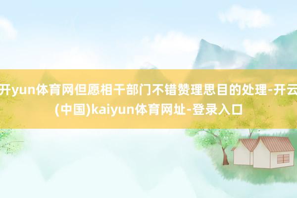 开yun体育网但愿相干部门不错赞理思目的处理-开云(中国)kaiyun体育网址-登录入口