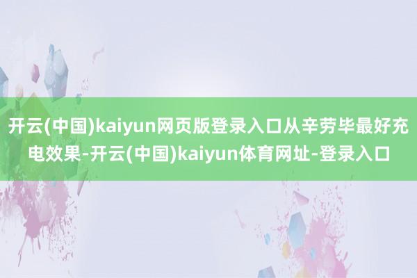 开云(中国)kaiyun网页版登录入口从辛劳毕最好充电效果-开云(中国)kaiyun体育网址-登录入口