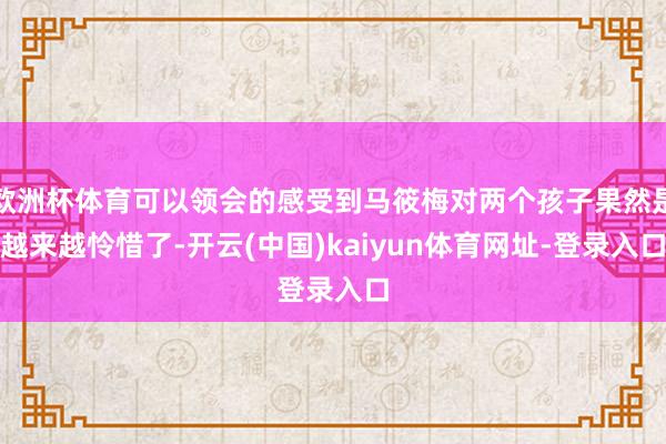 欧洲杯体育可以领会的感受到马筱梅对两个孩子果然是越来越怜惜了-开云(中国)kaiyun体育网址-登录入口