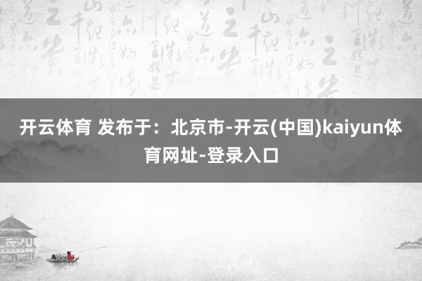 开云体育 发布于：北京市-开云(中国)kaiyun体育网址-登录入口