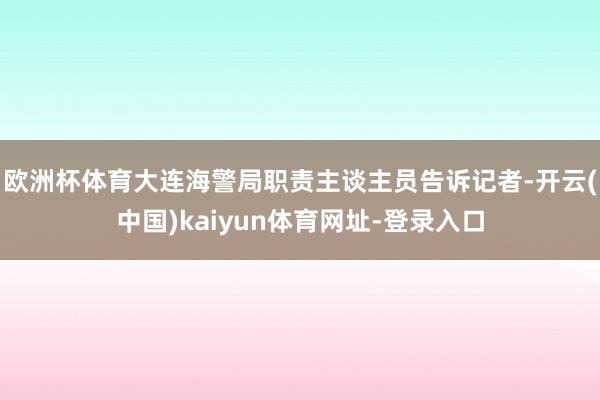 欧洲杯体育大连海警局职责主谈主员告诉记者-开云(中国)kaiyun体育网址-登录入口
