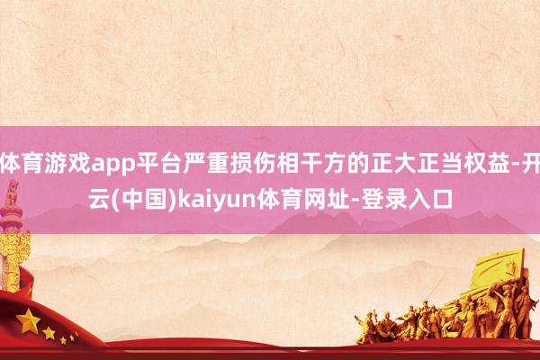 体育游戏app平台严重损伤相干方的正大正当权益-开云(中国)kaiyun体育网址-登录入口