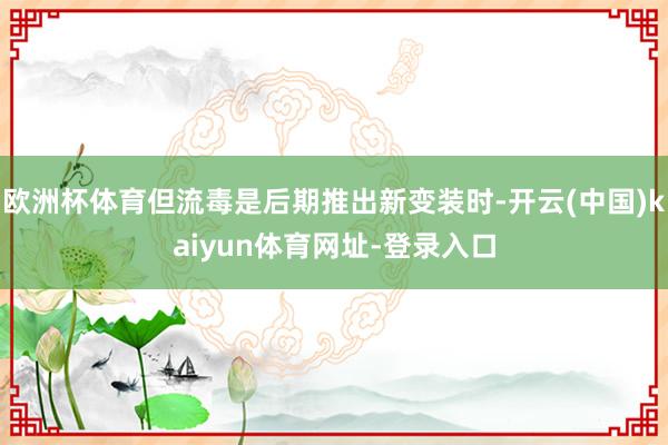 欧洲杯体育但流毒是后期推出新变装时-开云(中国)kaiyun体育网址-登录入口