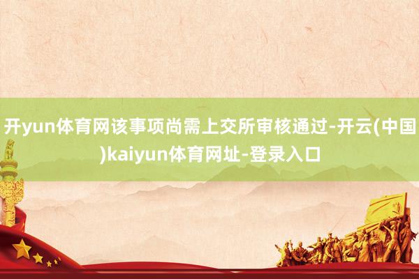 开yun体育网该事项尚需上交所审核通过-开云(中国)kaiyun体育网址-登录入口