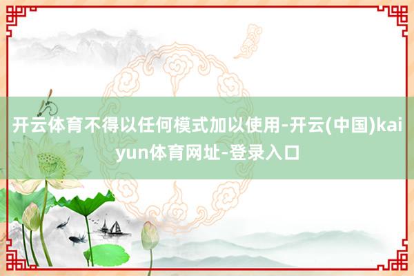 开云体育不得以任何模式加以使用-开云(中国)kaiyun体育网址-登录入口