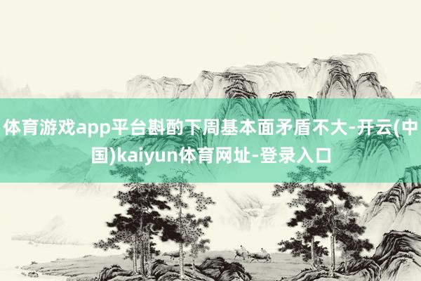 体育游戏app平台斟酌下周基本面矛盾不大-开云(中国)kaiyun体育网址-登录入口