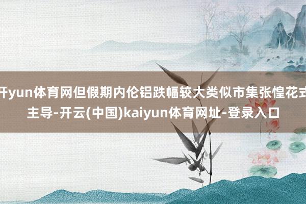 开yun体育网但假期内伦铝跌幅较大类似市集张惶花式主导-开云(中国)kaiyun体育网址-登录入口