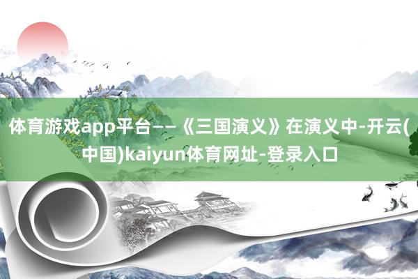 体育游戏app平台——《三国演义》在演义中-开云(中国)kaiyun体育网址-登录入口