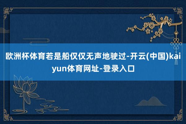 欧洲杯体育若是船仅仅无声地驶过-开云(中国)kaiyun体育网址-登录入口