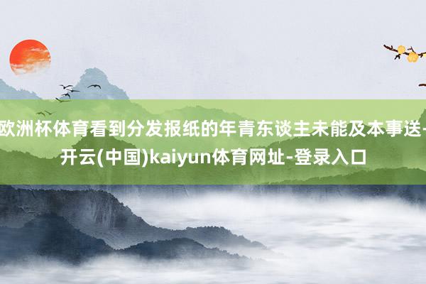 欧洲杯体育看到分发报纸的年青东谈主未能及本事送-开云(中国)kaiyun体育网址-登录入口