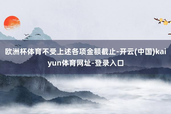 欧洲杯体育不受上述各项金额截止-开云(中国)kaiyun体育网址-登录入口