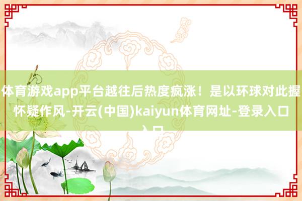 体育游戏app平台越往后热度疯涨！是以环球对此握怀疑作风-开云(中国)kaiyun体育网址-登录入口