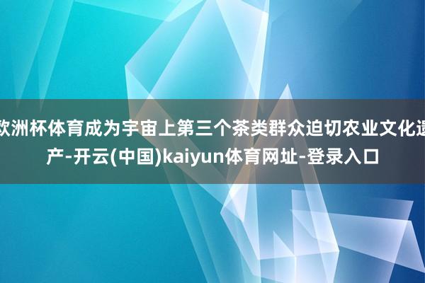 欧洲杯体育成为宇宙上第三个茶类群众迫切农业文化遗产-开云(中国)kaiyun体育网址-登录入口
