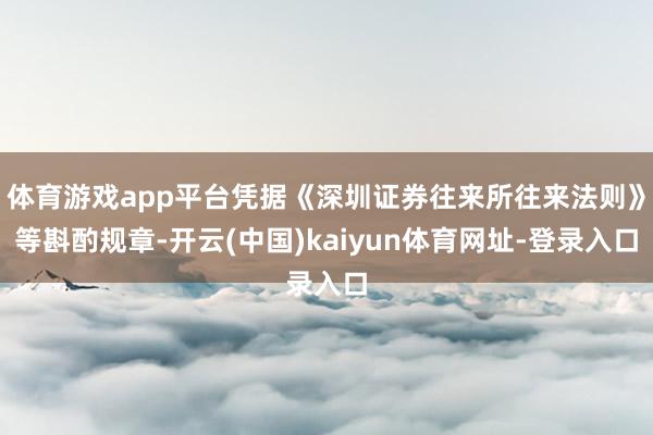 体育游戏app平台凭据《深圳证券往来所往来法则》等斟酌规章-开云(中国)kaiyun体育网址-登录入口
