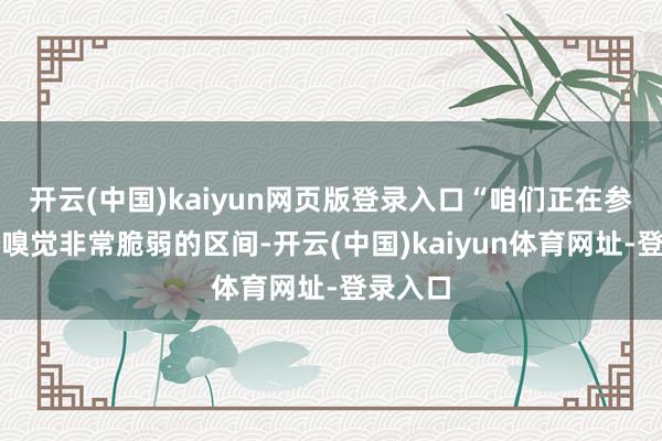 开云(中国)kaiyun网页版登录入口“咱们正在参加一个嗅觉非常脆弱的区间-开云(中国)kaiyun体育网址-登录入口