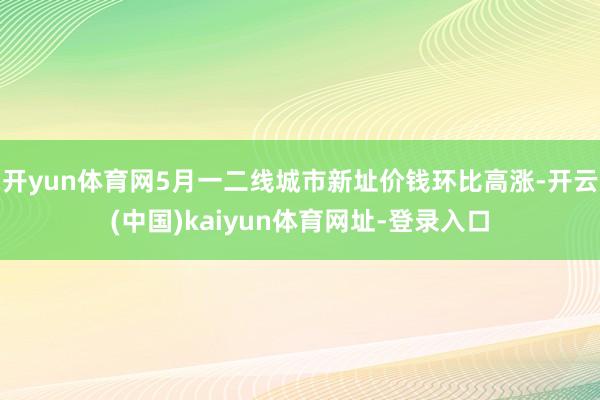 开yun体育网5月一二线城市新址价钱环比高涨-开云(中国)kaiyun体育网址-登录入口