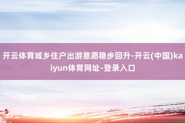 开云体育城乡住户出游意愿稳步回升-开云(中国)kaiyun体育网址-登录入口