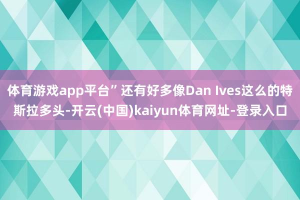 体育游戏app平台”还有好多像Dan Ives这么的特斯拉多头-开云(中国)kaiyun体育网址-登录入口