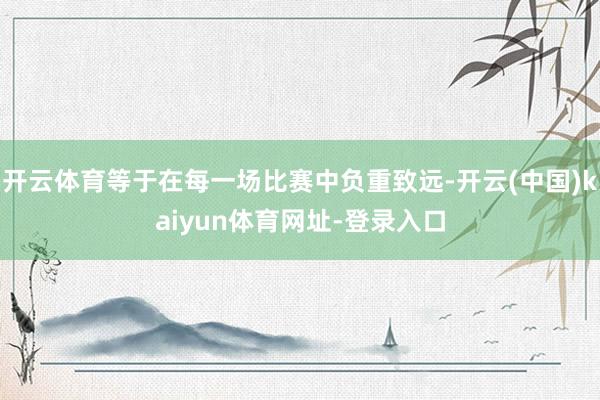 开云体育等于在每一场比赛中负重致远-开云(中国)kaiyun体育网址-登录入口