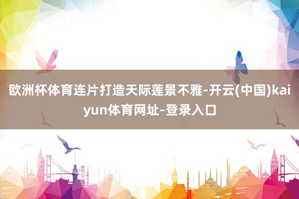 欧洲杯体育连片打造天际莲景不雅-开云(中国)kaiyun体育网址-登录入口