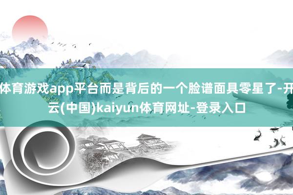 体育游戏app平台而是背后的一个脸谱面具零星了-开云(中国)kaiyun体育网址-登录入口