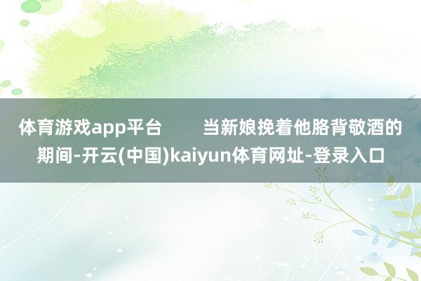 体育游戏app平台        当新娘挽着他胳背敬酒的期间-开云(中国)kaiyun体育网址-登录入口