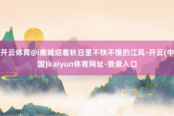 开云体育@i鹿城迎着秋日里不快不慢的江风-开云(中国)kaiyun体育网址-登录入口