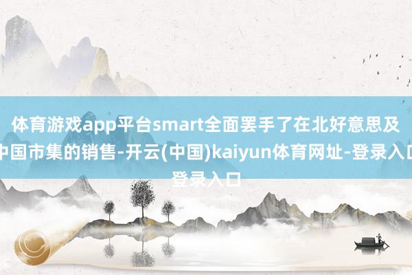 体育游戏app平台smart全面罢手了在北好意思及中国市集的销售-开云(中国)kaiyun体育网址-登录入口