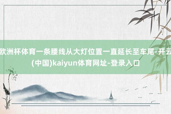 欧洲杯体育一条腰线从大灯位置一直延长至车尾-开云(中国)kaiyun体育网址-登录入口