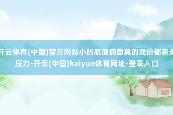 开云体育(中国)官方网站小时辰演摘面具的戏份都毫无压力-开云(中国)kaiyun体育网址-登录入口