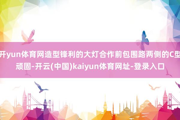 开yun体育网造型锋利的大灯合作前包围路两侧的C型顽固-开云(中国)kaiyun体育网址-登录入口